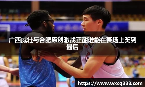 广西威壮与合肥原创激战正酣谁能在赛场上笑到最后