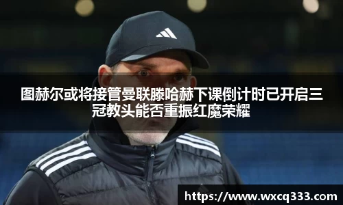 图赫尔或将接管曼联滕哈赫下课倒计时已开启三冠教头能否重振红魔荣耀